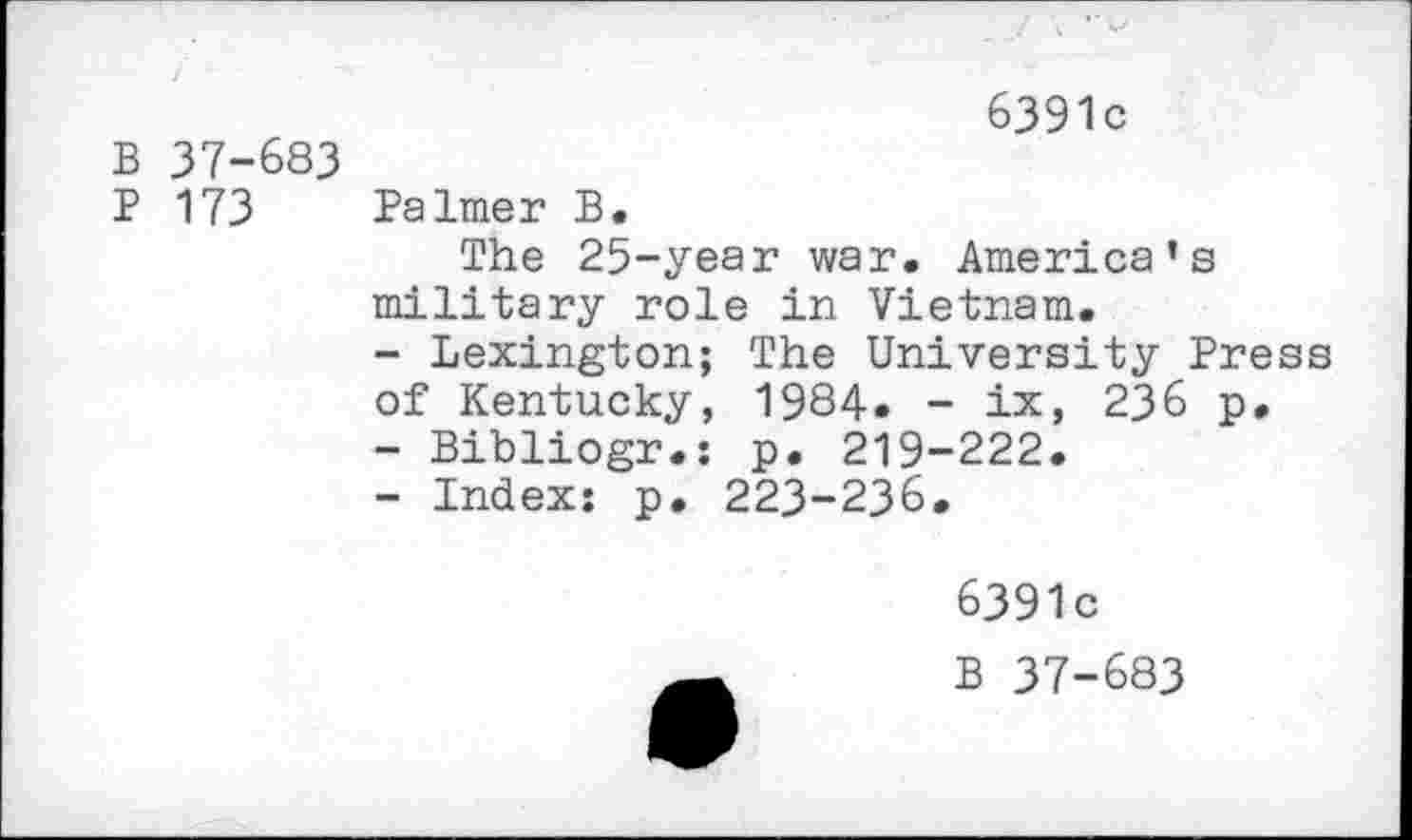 ﻿6391c
B 37-683
P 173 Palmer B.
The 25-year war. America’s military role in Vietnam.
-	Lexington; The University Press of Kentucky, 1984. - ix, 236 p.
-	Bibliogr.: p. 219-222.
-	Index: p. 223-236.
6391c
B 37-683